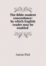 The Bible student concordance: by which English reader may be enabled . - Aaron Pick