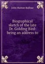 Biographical sketch of the late Dr. Golding Bird: being an address to . - J.H. Balfour