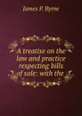 A treatise on the law and practice respecting bills of sale: with the . - James P. Byrne