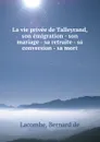 La vie privee de Talleyrand, son emigration - son mariage - sa retraite - sa conversion - sa mort - Bernard de Lacombe