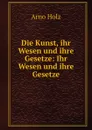 Die Kunst, ihr Wesen und ihre Gesetze: Ihr Wesen und ihre Gesetze - Arno Holz