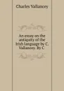 An essay on the antiquity of the Irish language by C. Vallancey. By C . - Charles Vallancey