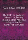 The little tin gods-on-wheels; or, Society in our modern Athens A trilogy after the manner of the Greek - Robert Grant