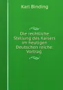 Die rechtliche Stellung des Kaisers im heutigen Deutschen reiche: Vortrag . - Karl Binding