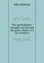 The aged pilgrim.s triumph over sin and the grave: illustr. in a ser. of letters - John Newton