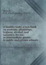 A healthy body; a text-book on anatomy, physiology, hygiene, alcohol, and narcotics, for use in intermediate grades in public and private schools - Charles Henry Stowell