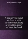 A country without strikes; a visit to the compulsory arbitration court of New Zealand - Henry Demarest Lloyd