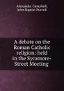 A debate on the Roman Catholic religion: held in the Sycamore-Street Meeting . - Alexander Campbell