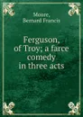 Ferguson, of Troy; a farce comedy in three acts - Bernard Francis Moore