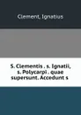 S. Clementis . s. Ignatii, s. Polycarpi . quae supersunt. Accedunt s . - Ignatius Clement