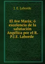 El Ave Maria; o excelencia de la salutacion Angelica por el R.P.J.E. Laborde . - J.E. Laborde