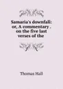 Samaria.s downfall: or, A commentary . on the five last verses of the . - Thomas Hall