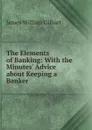 The Elements of Banking: With the Minutes. Advice about Keeping a Banker - James William Gilbart