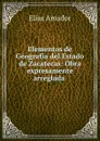 Elementos de Geografia del Estado de Zacatecas: Obra expresamente arreglada . - Elías Amador