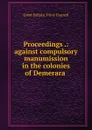 Proceedings .: against compulsory manumission in the colonies of Demerara . - Great Britain. Privy Council