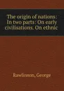 The origin of nations: In two parts: On early civilisations. On ethnic . - George Rawlinson