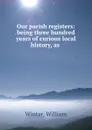 Our parish registers: being three hundred years of curious local history, as . - William Winter