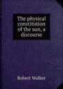 The physical constitution of the sun, a discourse - Robert Walker