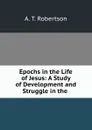 Epochs in the Life of Jesus: A Study of Development and Struggle in the . - A.T. Robertson