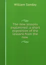 The new lessons explanined: a short exposition of the lessons from the new . - W. Sanday
