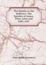 The Epistle to the Hebrews: The Epistles of James, Peter, John and Jude, and . - Abiel Abbot Livermore