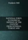 NATIONAL FORCE.ECONOMICAL DEFENCE OF THE COUNTRY FROM INTERNAL TUMULT AND . - Frederic Hill