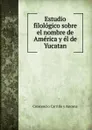 Estudio filologico sobre el nombre de America y el de Yucatan - Crescencio Carrillo y Ancona