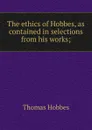 The ethics of Hobbes, as contained in selections from his works; - Hobbes Thomas