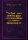 The last times and the great consummation: an earnest discussion of . - Joseph Augustus Seiss