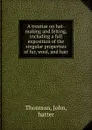 A treatise on hat-making and felting, including a full exposition of the singular properties of fur, wool, and hair - John Thomson