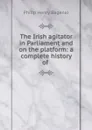 The Irish agitator in Parliament and on the platform: a complete history of . - Philip Henry Bagenal