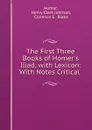 The First Three Books of Homer.s Iliad, with Lexicon: With Notes Critical . - Henry Clark Johnson Homer