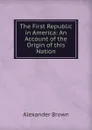 The First Republic in America: An Account of the Origin of this Nation - Alexander Brown