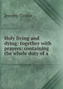 Holy living and dying: together with prayers: containing the whole duty of a . - Jeremy Taylor