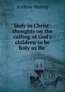 Holy in Christ: thoughts on the calling of God.s children to be holy as He . - Andrew Murray