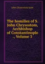 The homilies of S. John Chrysostom, Archbishop of Constantinople ., Volume 3 - John Chrysostom Saint