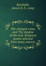 The changed cross, and The shadow of the rock. Religious poems selected from many sources - Anson D. F. Randolph