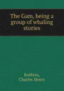 The Gam, being a group of whaling stories - Charles Henry Robbins