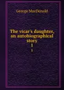 The vicar.s daughter, an autobiographical story. 1 - MacDonald George