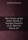 The Glories of the Other World: A Sermon Preach.d at St. Mary Le Savoy, on . - Anthony Horneck