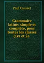 Grammaire latine: simple et complete, pour toutes les classes (1er et 2e . - Paul Crouzet