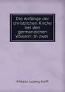 Die Anfange der christlichen Kirche bei den germanischen Volkern: In zwei . - Wilhelm Ludwig Krafft