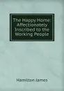 The Happy Home: Affectionately Inscribed to the Working People - Hamilton James