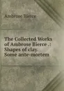 The Collected Works of Ambrose Bierce .: Shapes of clay.  Some ante-mortem . - Bierce Ambrose
