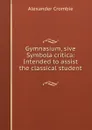 Gymnasium, sive Symbola critica: Intended to assist the classical student . - Alexander Crombie