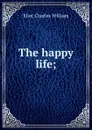 The happy life; - Eliot Charles William