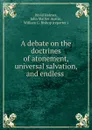 A debate on the doctrines of atonement, universal salvation, and endless . - David Holmes