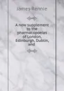 A new supplement to the pharmacopoeias of London, Edinburgh, Dublin, and . - James Rennie