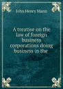 A treatise on the law of foreign business corporations doing business in the . - John Henry Mann