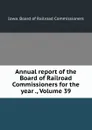 Annual report of the Board of Railroad Commissioners for the year ., Volume 39 - Iowa. Board of Railroad Commissioners